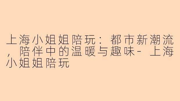 上海小姐姐陪玩：都市新潮流，陪伴中的温暖与趣味-上海小姐姐陪玩