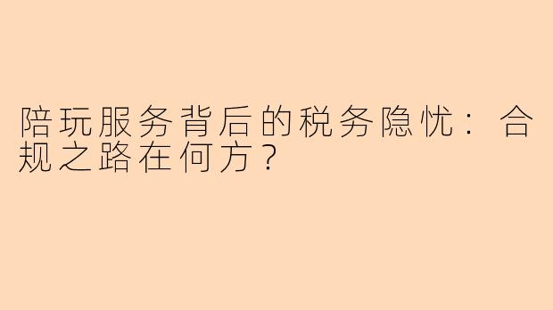 陪玩服务背后的税务隐忧：合规之路在何方？