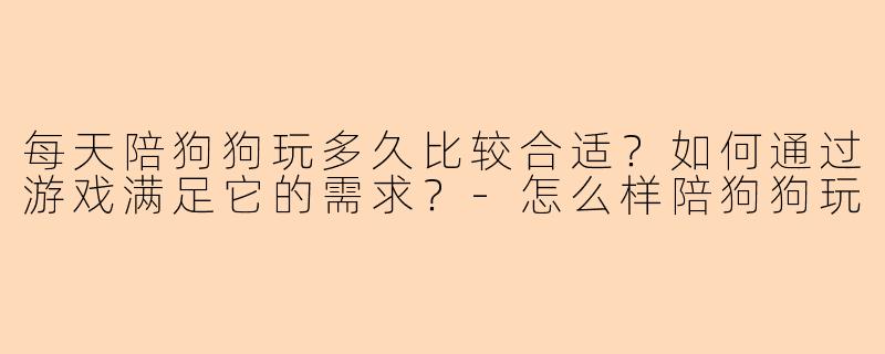 每天陪狗狗玩多久比较合适?如何通过游戏满足它的需求?
