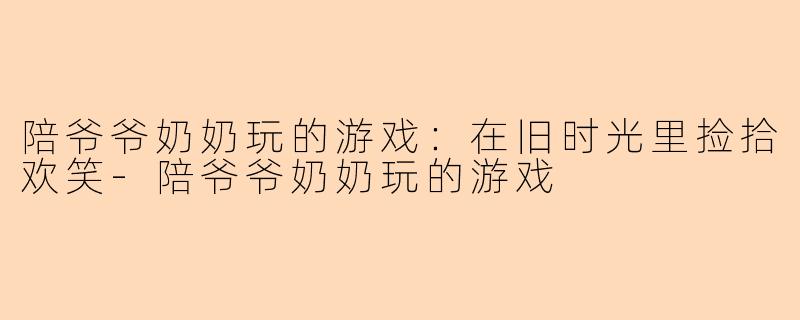 陪爷爷奶奶玩的游戏：在旧时光里捡拾欢笑-陪爷爷奶奶玩的游戏