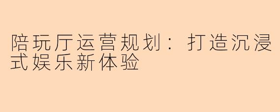 陪玩厅运营规划：打造沉浸式娱乐新体验