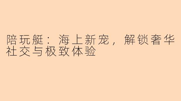 陪玩艇：海上新宠，解锁奢华社交与极致体验