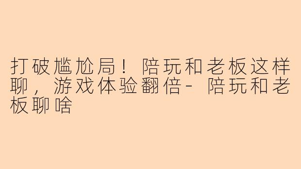 打破尴尬局！陪玩和老板这样聊，游戏体验翻倍-陪玩和老板聊啥