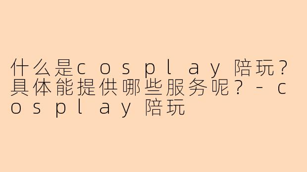 什么是cosplay陪玩？具体能提供哪些服务呢？-cosplay陪玩