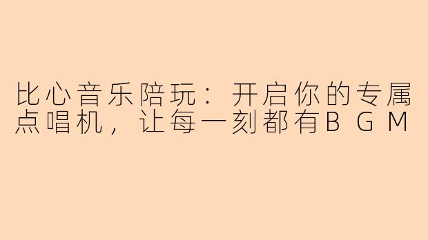 比心音乐陪玩：开启你的专属点唱机，让每一刻都有BGM