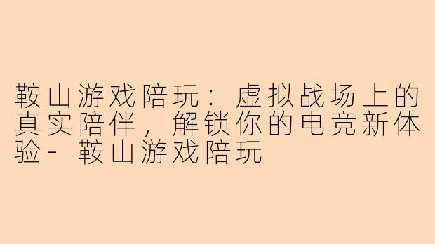 鞍山游戏陪玩：虚拟战场上的真实陪伴，解锁你的电竞新体验-鞍山游戏陪玩