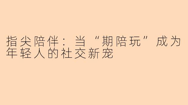 指尖陪伴：当“期陪玩”成为年轻人的社交新宠