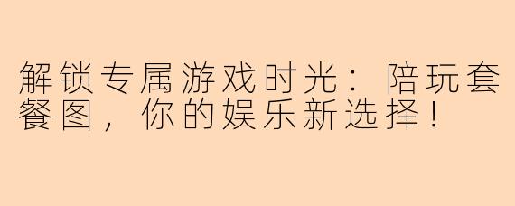 解锁专属游戏时光：陪玩套餐图，你的娱乐新选择！