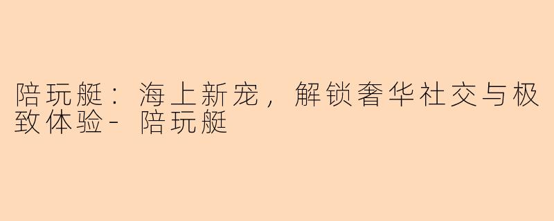 陪玩艇：海上新宠，解锁奢华社交与极致体验-陪玩艇