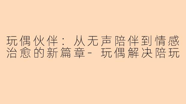 玩偶伙伴：从无声陪伴到情感治愈的新篇章-玩偶解决陪玩
