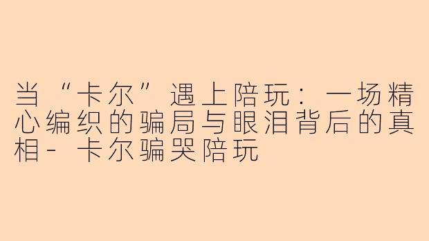 当“卡尔”遇上陪玩：一场精心编织的骗局与眼泪背后的真相-卡尔骗哭陪玩