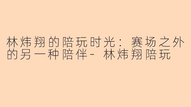 林炜翔的陪玩时光：赛场之外的另一种陪伴-林炜翔陪玩