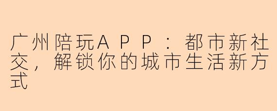 广州陪玩APP：都市新社交，解锁你的城市生活新方式