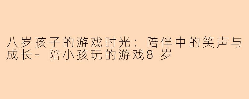 八岁孩子的游戏时光：陪伴中的笑声与成长-陪小孩玩的游戏8岁