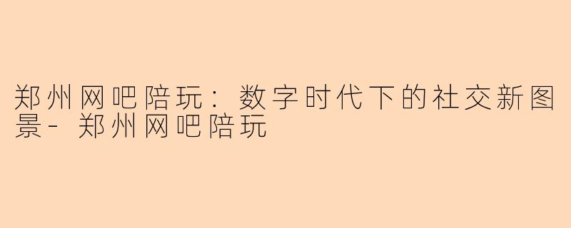 郑州网吧陪玩：数字时代下的社交新图景-郑州网吧陪玩