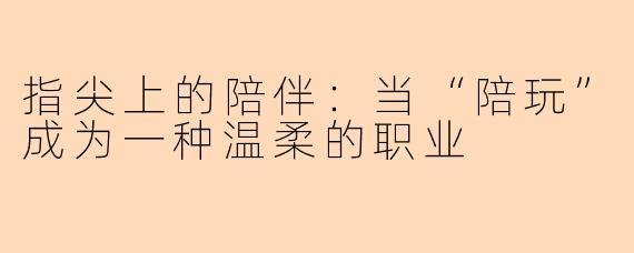 指尖上的陪伴：当“陪玩”成为一种温柔的职业
