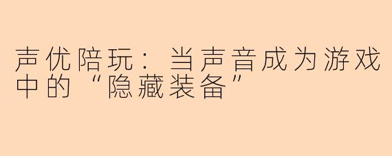 声优陪玩：当声音成为游戏中的“隐藏装备”