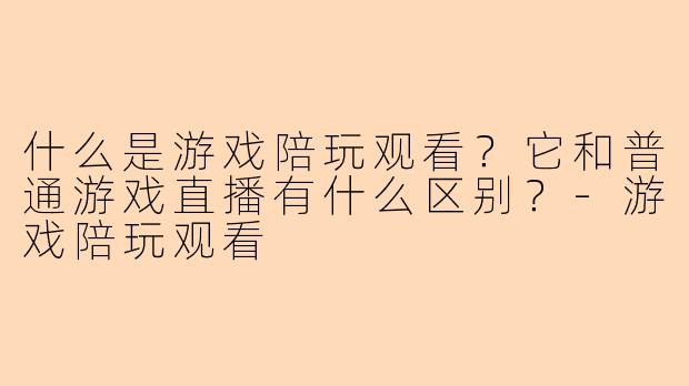什么是游戏陪玩观看？它和普通游戏直播有什么区别？-游戏陪玩观看