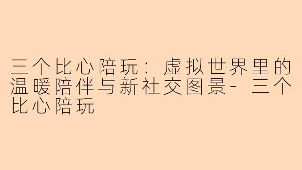 三个比心陪玩：虚拟世界里的温暖陪伴与新社交图景-三个比心陪玩