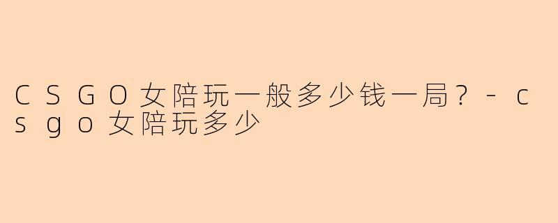 CSGO女陪玩一般多少钱一局？-csgo女陪玩多少