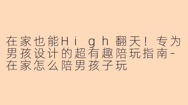 在家也能High翻天！专为男孩设计的超有趣陪玩指南-在家怎么陪男孩子玩