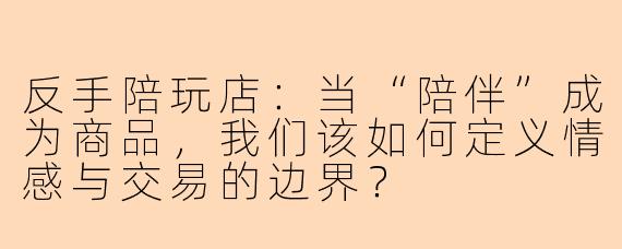 反手陪玩店：当“陪伴”成为商品，我们该如何定义情感与交易的边界？