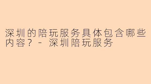 深圳的陪玩服务具体包含哪些内容？-深圳陪玩服务