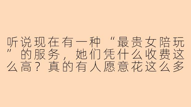 听说现在有一种“最贵女陪玩”的服务，她们凭什么收费这么高？真的有人愿意花这么多钱吗？-最贵女陪玩
