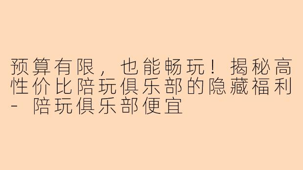 预算有限，也能畅玩！揭秘高性价比陪玩俱乐部的隐藏福利-陪玩俱乐部便宜