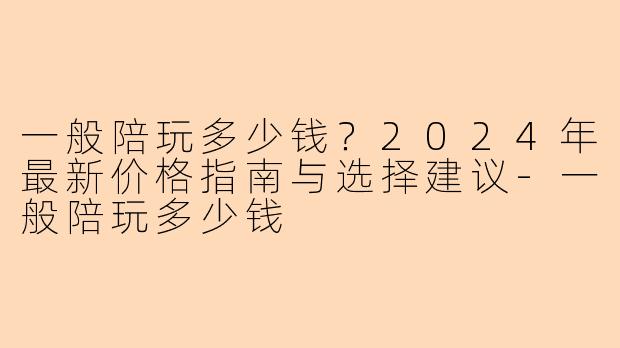 一般陪玩多少钱？2024年最新价格指南与选择建议-一般陪玩多少钱