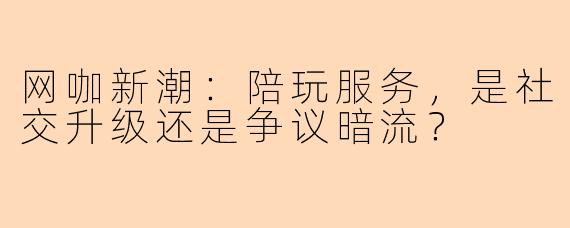 网咖新潮：陪玩服务，是社交升级还是争议暗流？
