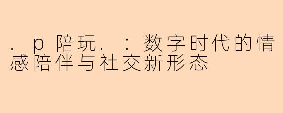 .p陪玩.：数字时代的情感陪伴与社交新形态