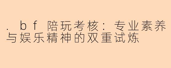 .bf陪玩考核：专业素养与娱乐精神的双重试炼