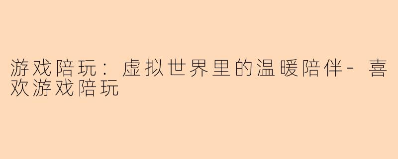 游戏陪玩：虚拟世界里的温暖陪伴-喜欢游戏陪玩