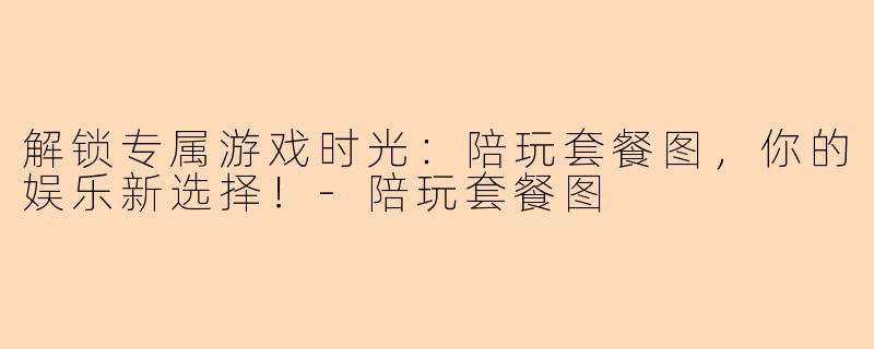解锁专属游戏时光：陪玩套餐图，你的娱乐新选择！-陪玩套餐图