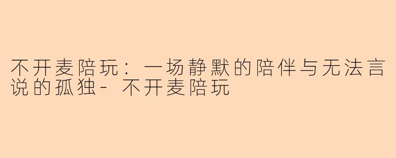不开麦陪玩：一场静默的陪伴与无法言说的孤独-不开麦陪玩