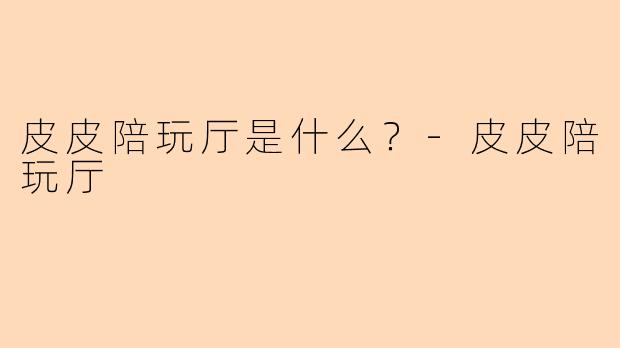 皮皮陪玩厅是什么？-皮皮陪玩厅