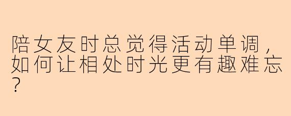 陪女友时总觉得活动单调，如何让相处时光更有趣难忘？