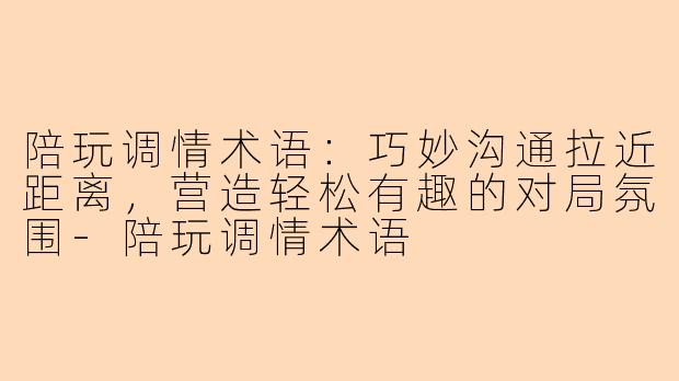 陪玩调情术语：巧妙沟通拉近距离，营造轻松有趣的对局氛围-陪玩调情术语