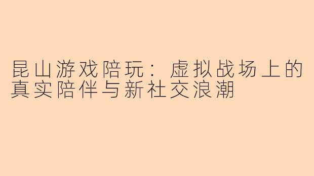 昆山游戏陪玩：虚拟战场上的真实陪伴与新社交浪潮