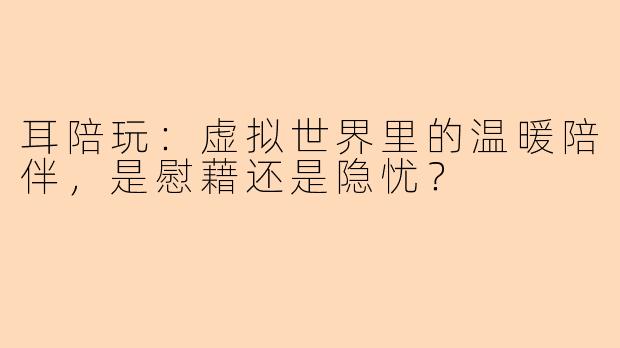 耳陪玩：虚拟世界里的温暖陪伴，是慰藉还是隐忧？