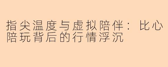 指尖温度与虚拟陪伴：比心陪玩背后的行情浮沉