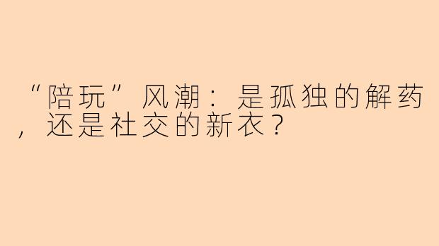“陪玩”风潮：是孤独的解药，还是社交的新衣？