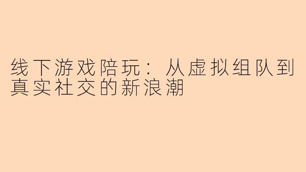 线下游戏陪玩：从虚拟组队到真实社交的新浪潮