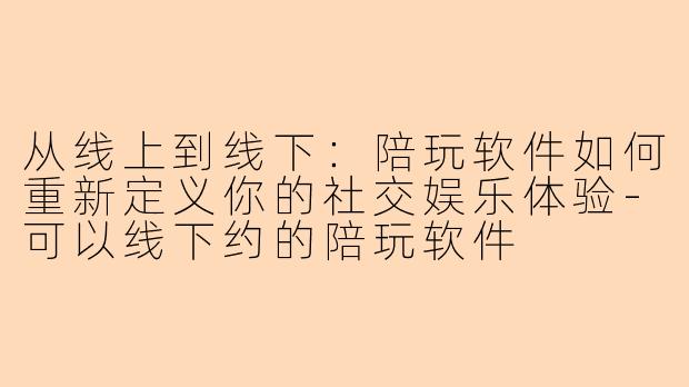 从线上到线下:陪玩软件如何重新定义你的社交娱乐体验-可以线下约的陪玩软件