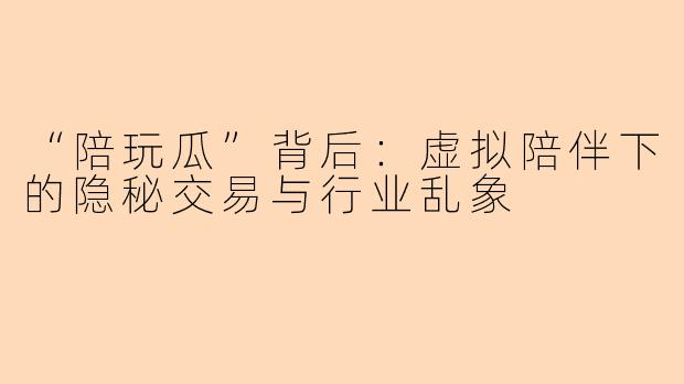 “陪玩瓜”背后：虚拟陪伴下的隐秘交易与行业乱象