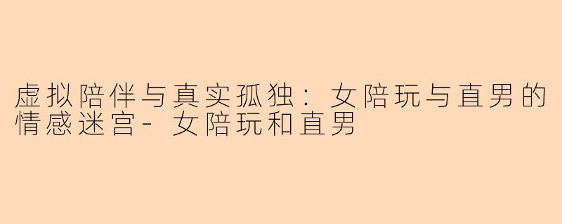 虚拟陪伴与真实孤独：女陪玩与直男的情感迷宫-女陪玩和直男