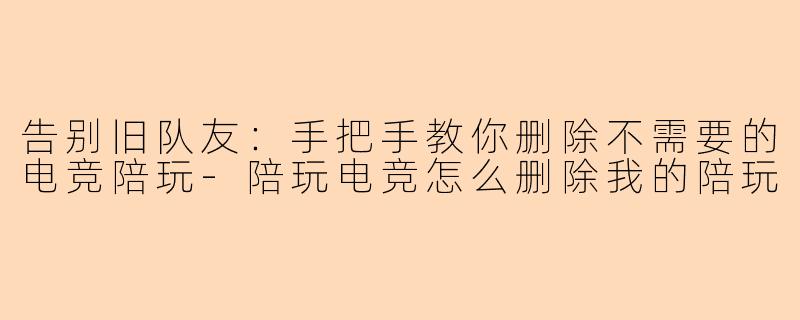 告别旧队友：手把手教你删除不需要的电竞陪玩-陪玩电竞怎么删除我的陪玩