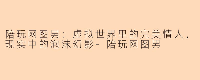 陪玩网图男：虚拟世界里的完美情人，现实中的泡沫幻影-陪玩网图男