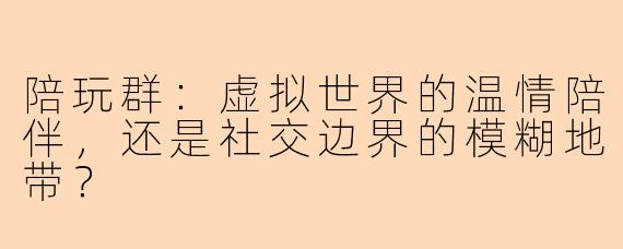 陪玩群：虚拟世界的温情陪伴，还是社交边界的模糊地带？